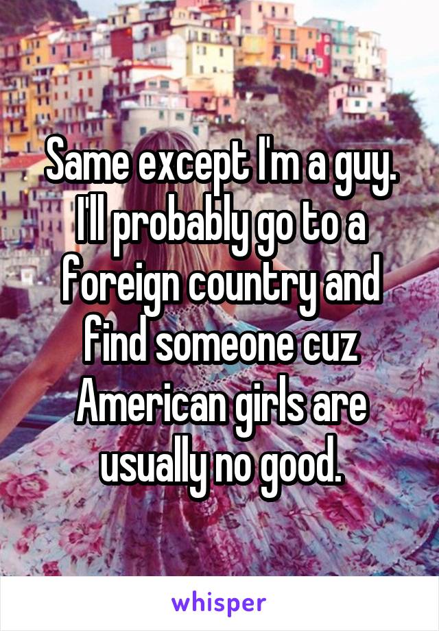 Same except I'm a guy. I'll probably go to a foreign country and find someone cuz American girls are usually no good.