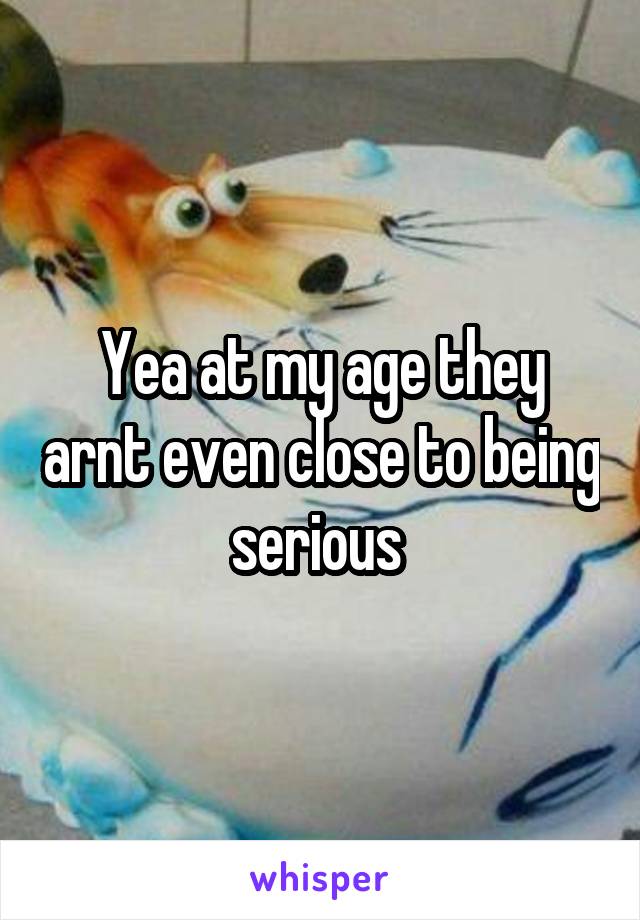 Yea at my age they arnt even close to being serious 