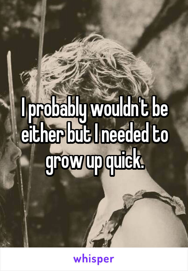 I probably wouldn't be either but I needed to grow up quick.