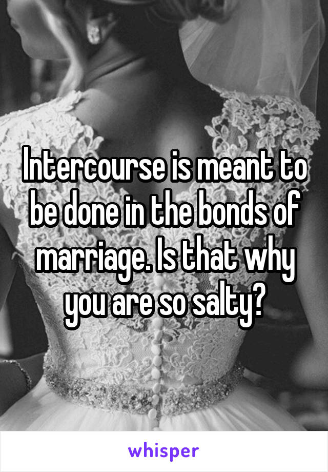 Intercourse is meant to be done in the bonds of marriage. Is that why you are so salty?