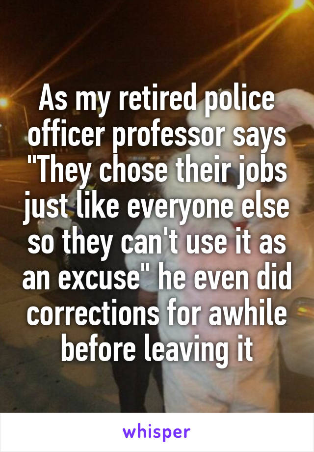 As my retired police officer professor says "They chose their jobs just like everyone else so they can't use it as an excuse" he even did corrections for awhile before leaving it