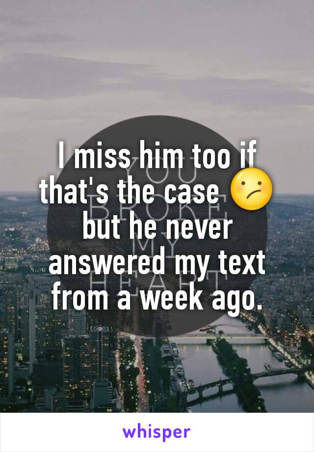 I miss him too if that's the case 😕 but he never answered my text from a week ago.