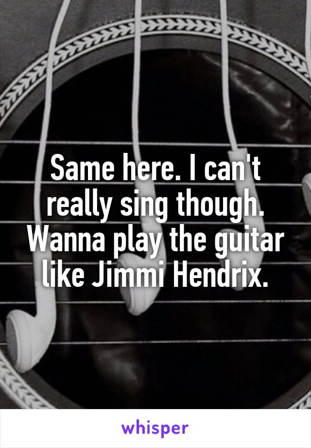 Same here. I can't really sing though. Wanna play the guitar like Jimmi Hendrix.