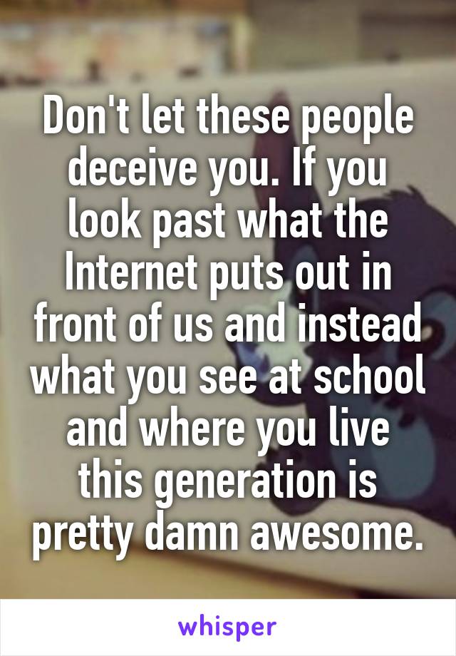 Don't let these people deceive you. If you look past what the Internet puts out in front of us and instead what you see at school and where you live this generation is pretty damn awesome.