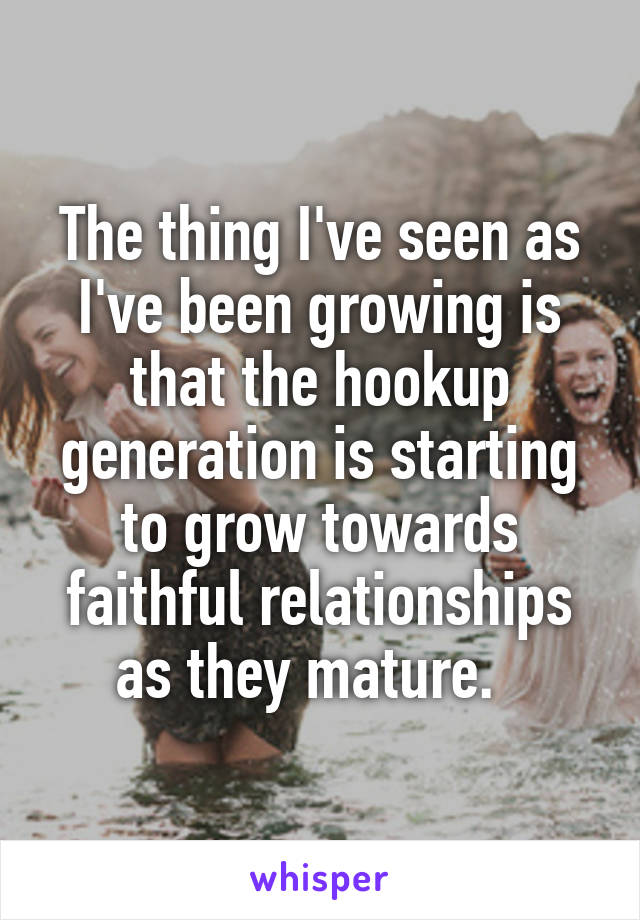 The thing I've seen as I've been growing is that the hookup generation is starting to grow towards faithful relationships as they mature.  