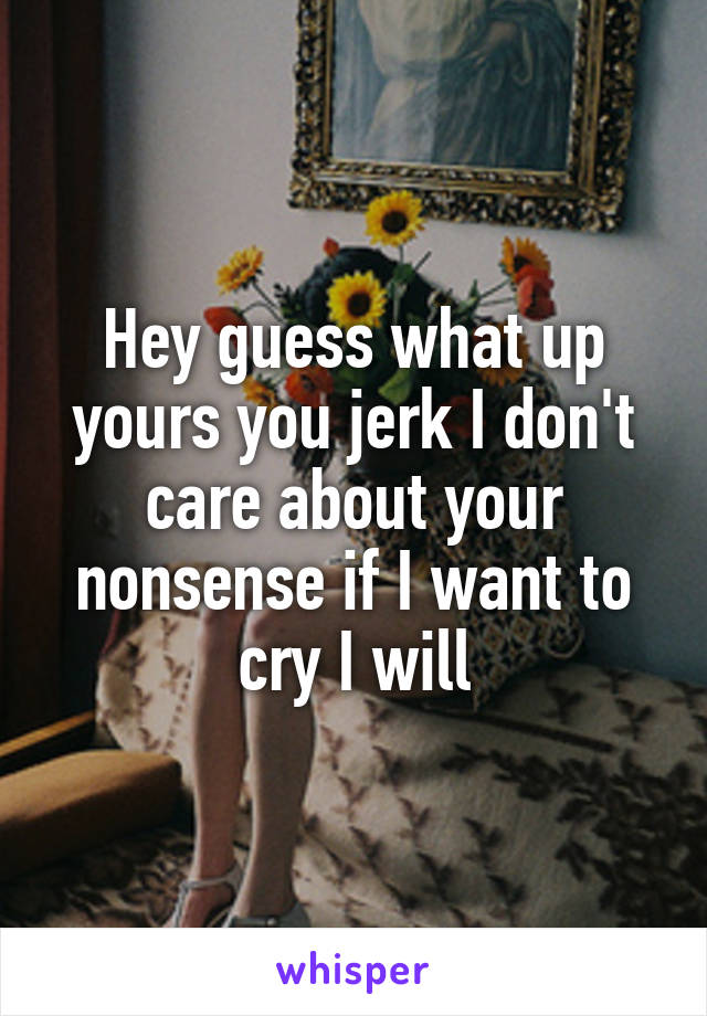 Hey guess what up yours you jerk I don't care about your nonsense if I want to cry I will