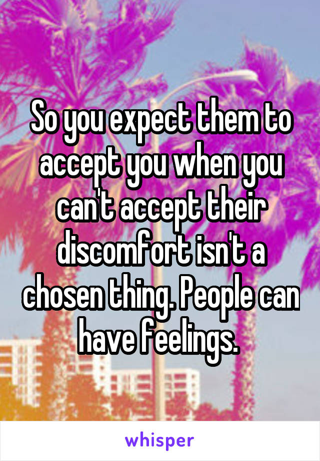 So you expect them to accept you when you can't accept their discomfort isn't a chosen thing. People can have feelings. 