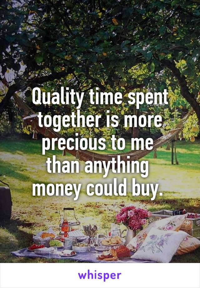 Quality time spent together is more precious to me 
than anything 
money could buy. 