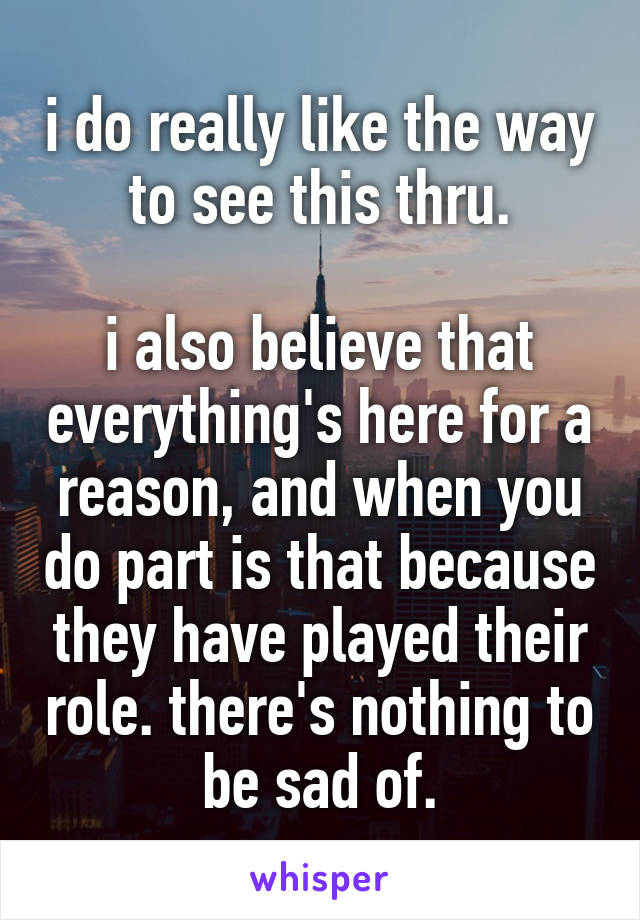 i do really like the way to see this thru.

i also believe that everything's here for a reason, and when you do part is that because they have played their role. there's nothing to be sad of.