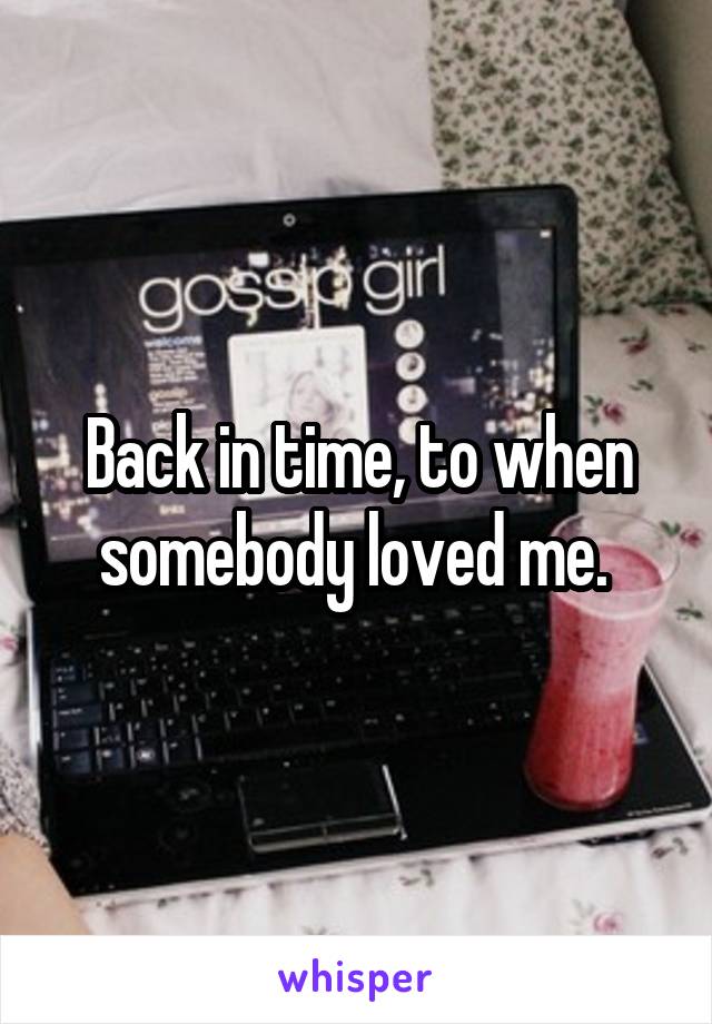 Back in time, to when somebody loved me. 