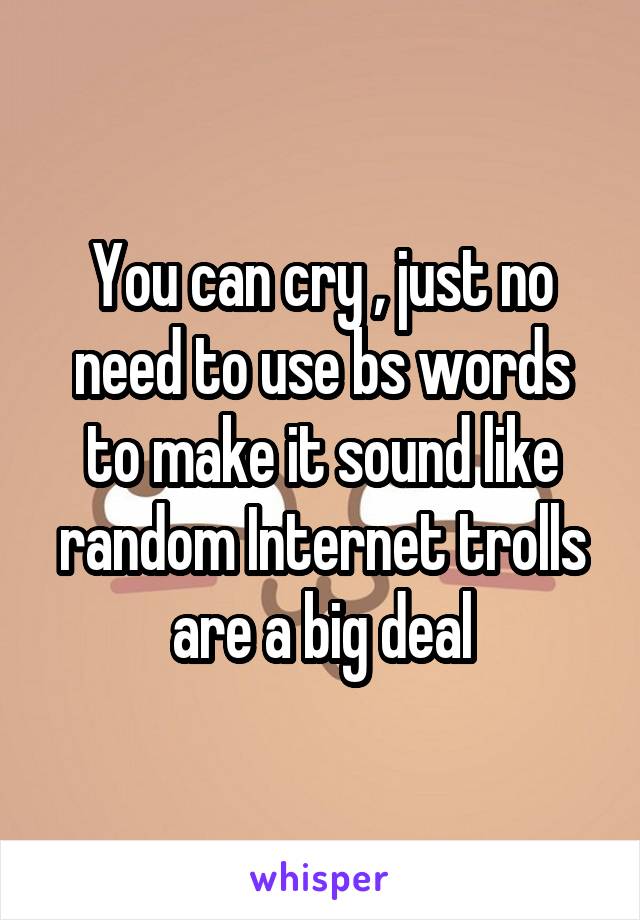 You can cry , just no need to use bs words to make it sound like random Internet trolls are a big deal