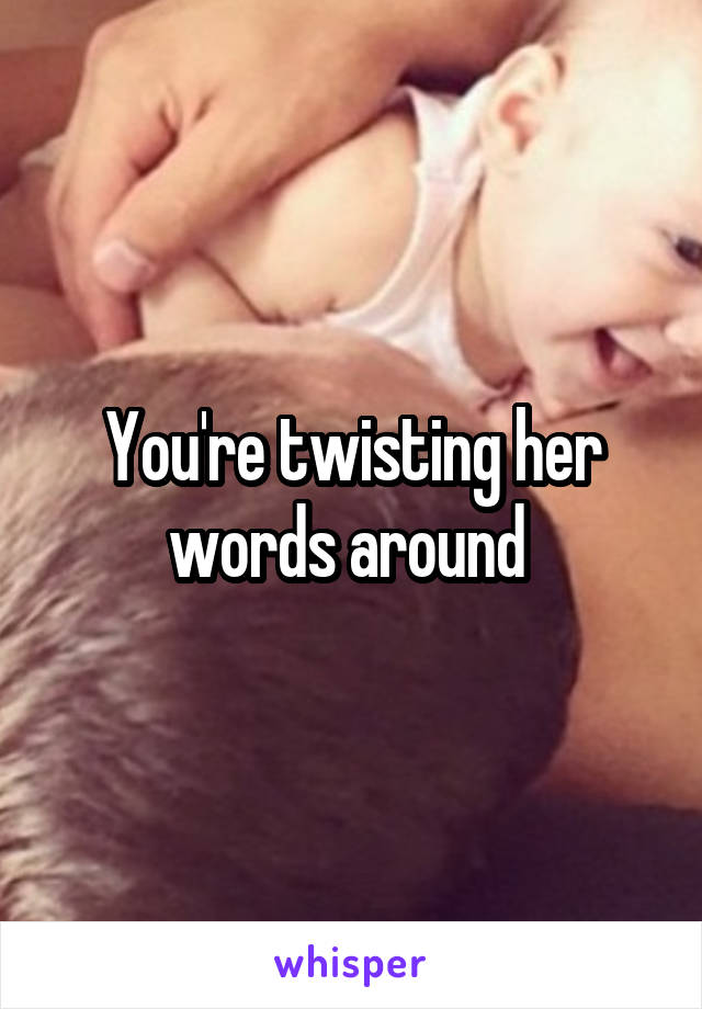 You're twisting her words around 