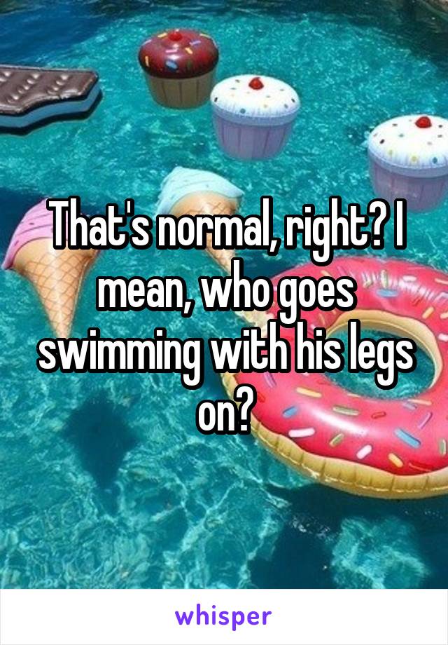 That's normal, right? I mean, who goes swimming with his legs on?