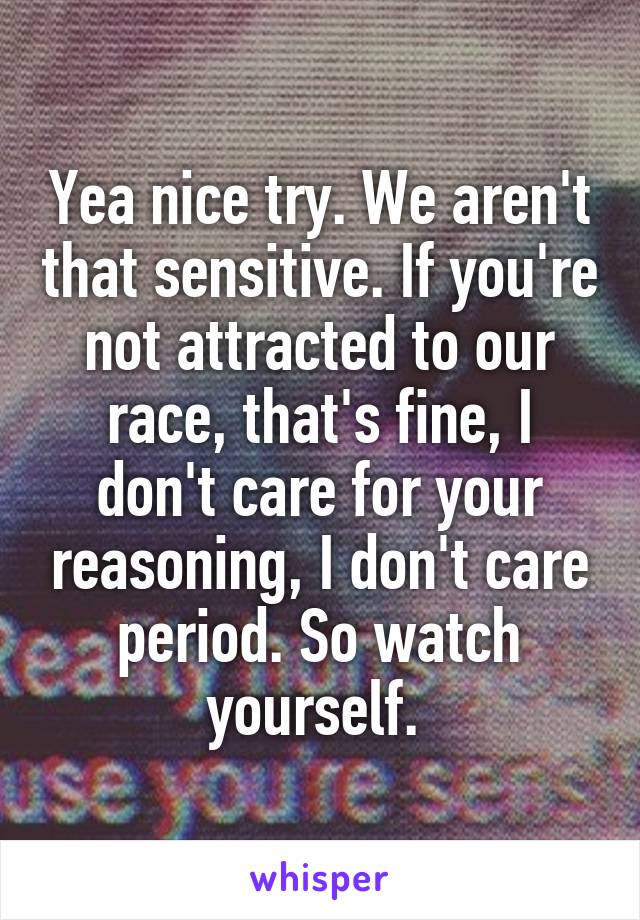 Yea nice try. We aren't that sensitive. If you're not attracted to our race, that's fine, I don't care for your reasoning, I don't care period. So watch yourself. 