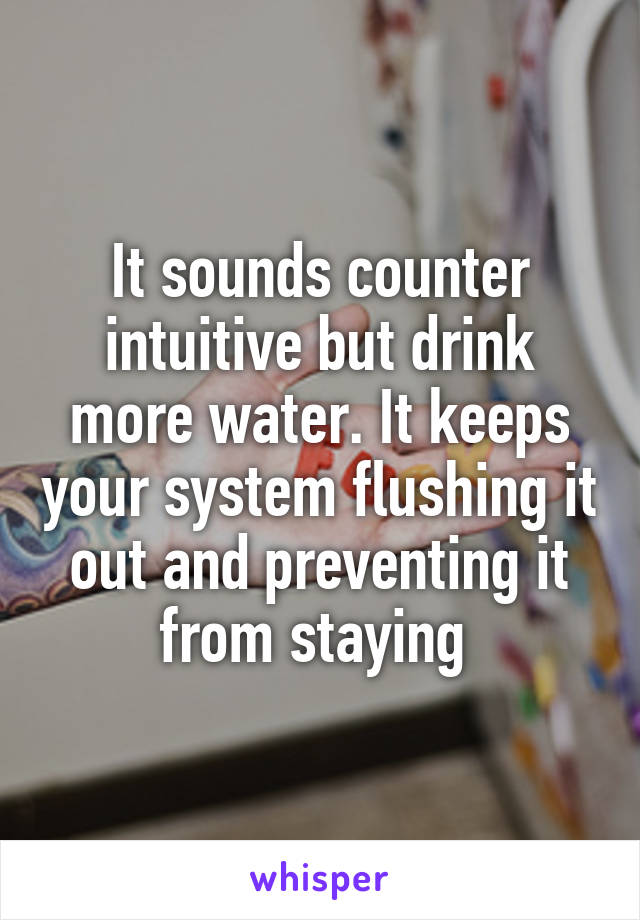 It sounds counter intuitive but drink more water. It keeps your system flushing it out and preventing it from staying 