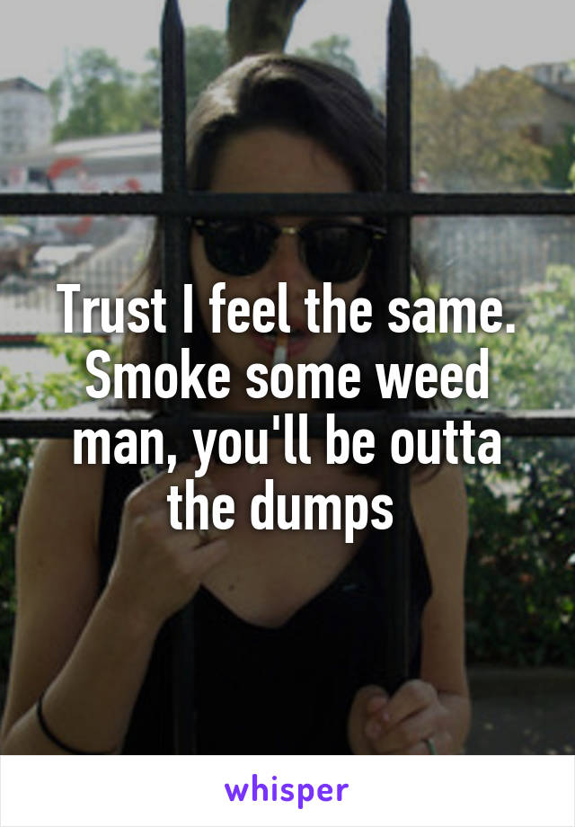 Trust I feel the same. Smoke some weed man, you'll be outta the dumps 