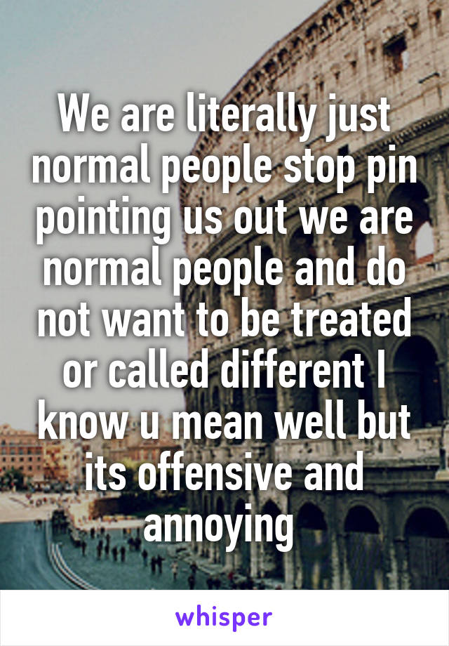 We are literally just normal people stop pin pointing us out we are normal people and do not want to be treated or called different I know u mean well but its offensive and annoying 