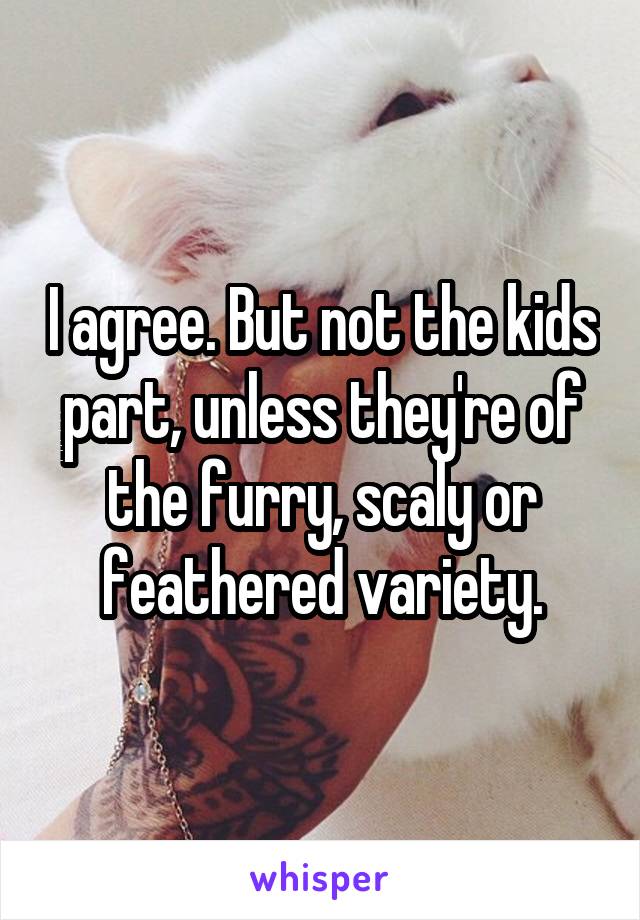 I agree. But not the kids part, unless they're of the furry, scaly or feathered variety.