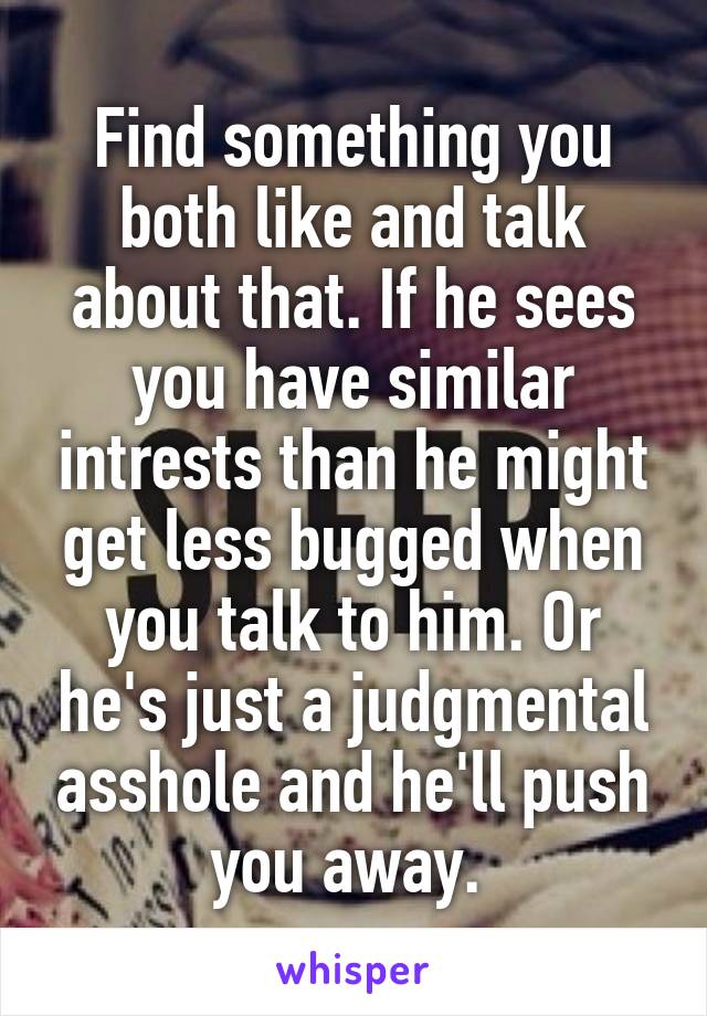 Find something you both like and talk about that. If he sees you have similar intrests than he might get less bugged when you talk to him. Or he's just a judgmental asshole and he'll push you away. 