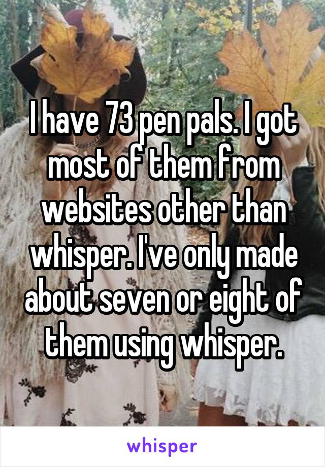 I have 73 pen pals. I got most of them from websites other than whisper. I've only made about seven or eight of them using whisper.