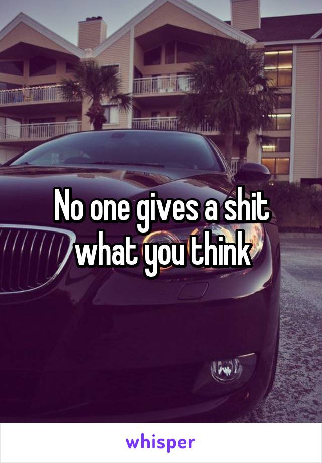 No one gives a shit what you think