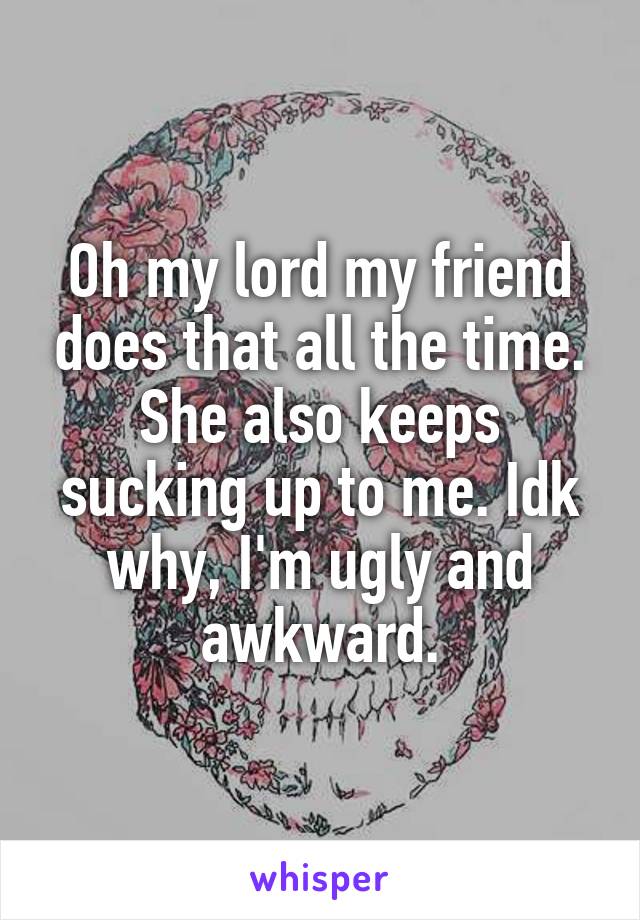 Oh my lord my friend does that all the time. She also keeps sucking up to me. Idk why, I'm ugly and awkward.