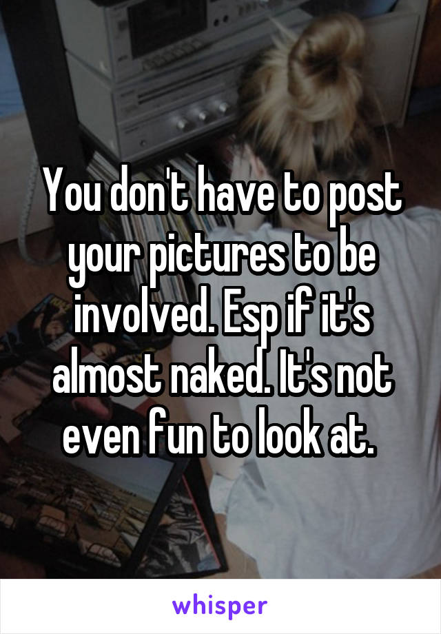 You don't have to post your pictures to be involved. Esp if it's almost naked. It's not even fun to look at. 