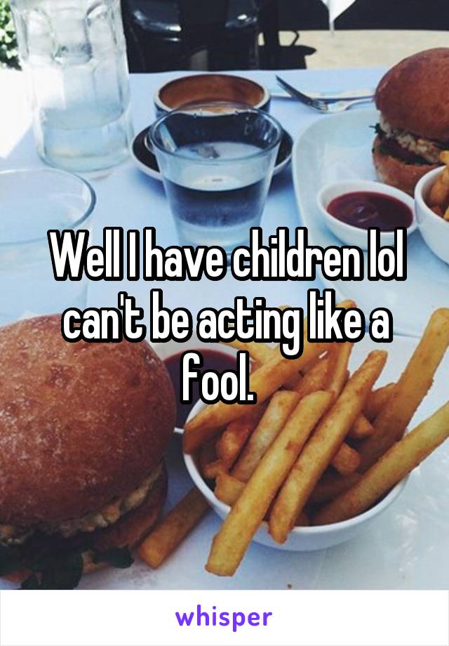 Well I have children lol can't be acting like a fool.  