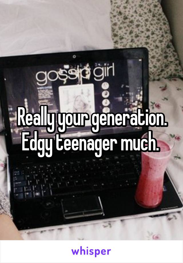 Really your generation. Edgy teenager much. 