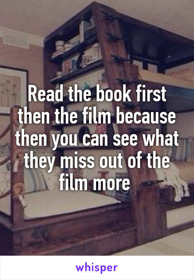 Read the book first then the film because then you can see what they miss out of the film more 