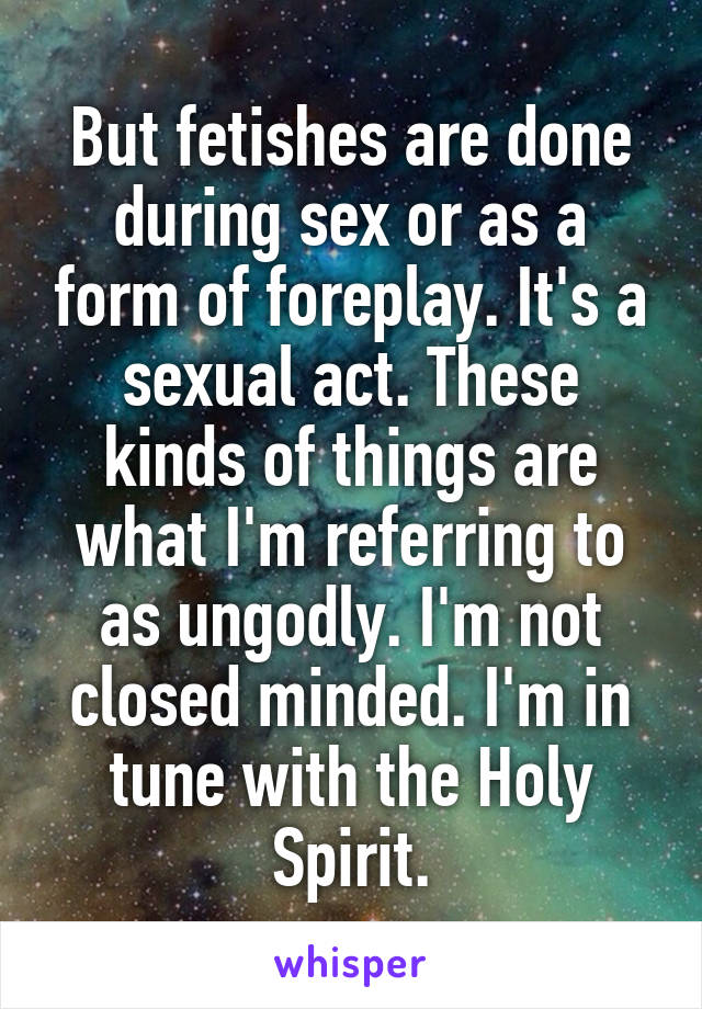 But fetishes are done during sex or as a form of foreplay. It's a sexual act. These kinds of things are what I'm referring to as ungodly. I'm not closed minded. I'm in tune with the Holy Spirit.