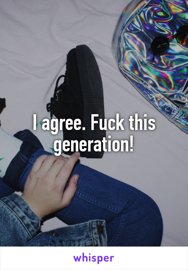 I agree. Fuck this generation!