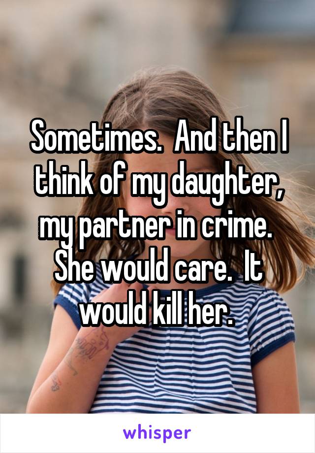 Sometimes.  And then I think of my daughter, my partner in crime.  She would care.  It would kill her. 