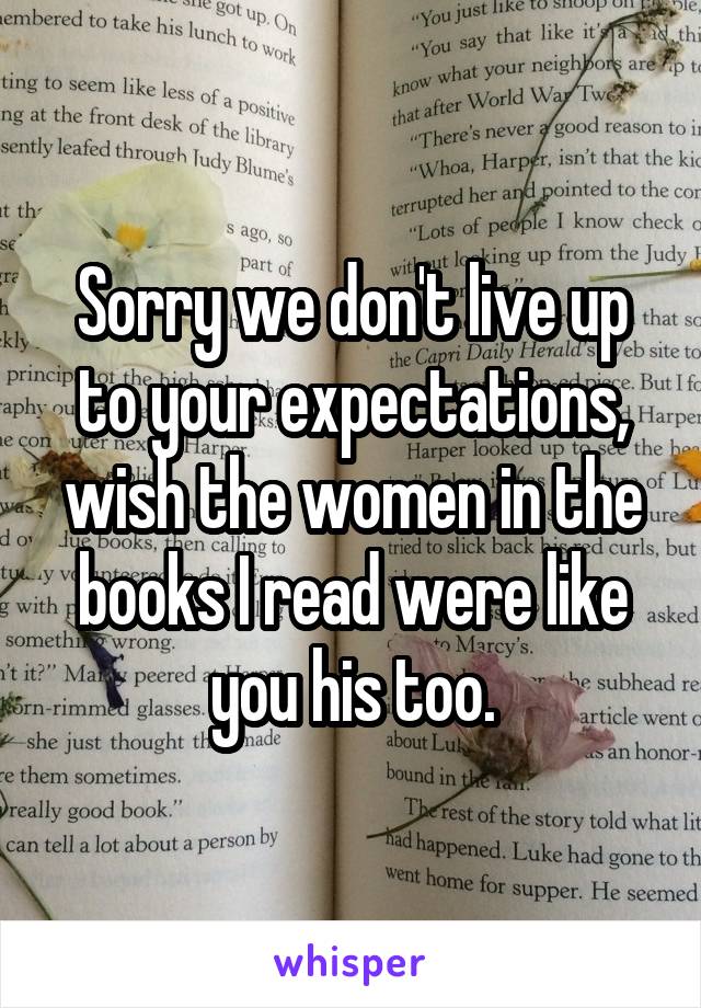 Sorry we don't live up to your expectations, wish the women in the books I read were like you his too.