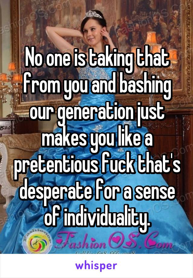 No one is taking that from you and bashing our generation just makes you like a pretentious fuck that's desperate for a sense of individuality.