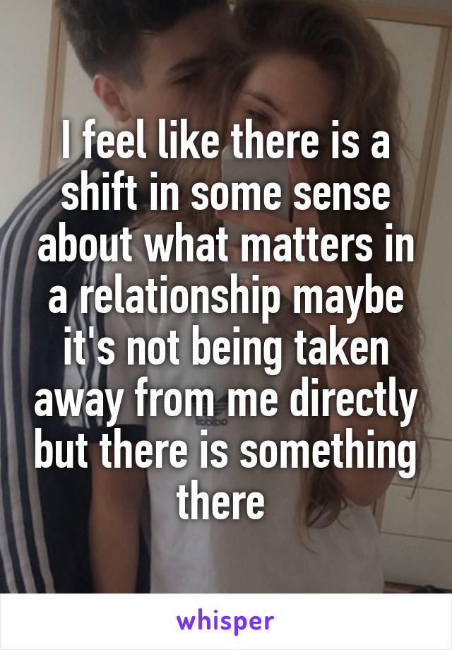 I feel like there is a shift in some sense about what matters in a relationship maybe it's not being taken away from me directly but there is something there 