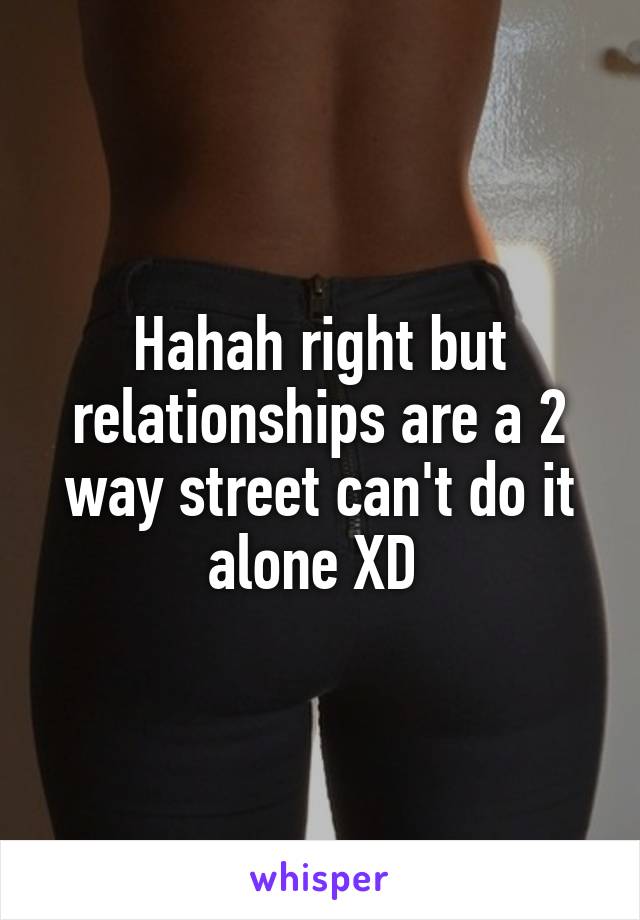 Hahah right but relationships are a 2 way street can't do it alone XD 