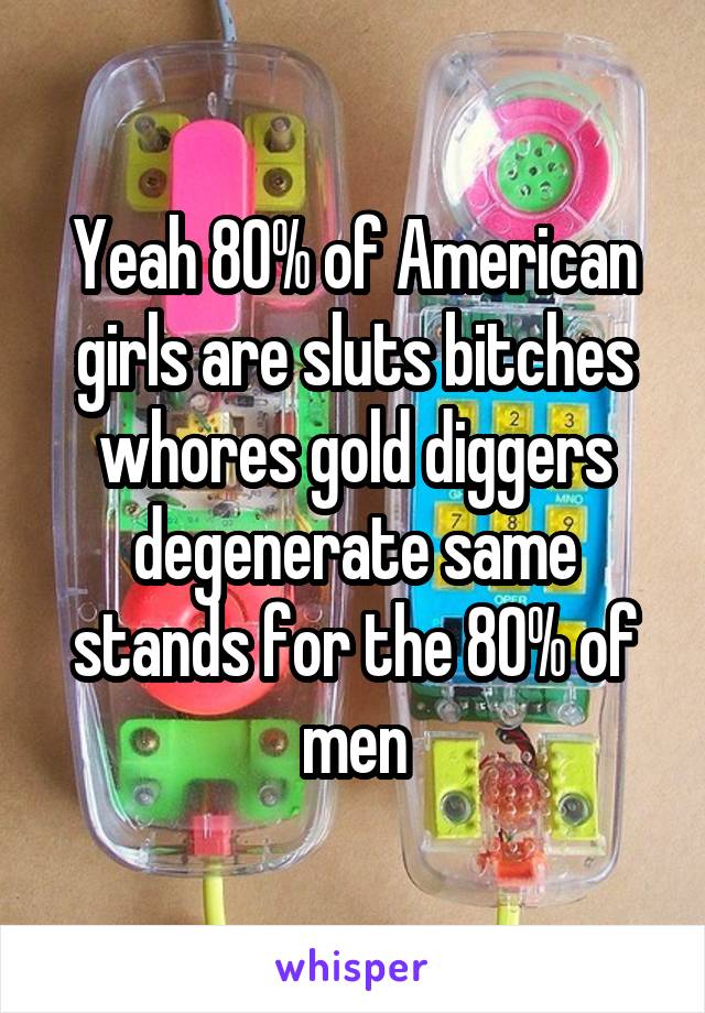 Yeah 80% of American girls are sluts bitches whores gold diggers degenerate same stands for the 80% of men