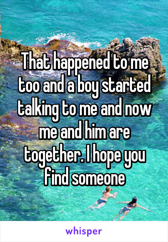 That happened to me too and a boy started talking to me and now me and him are together. I hope you find someone