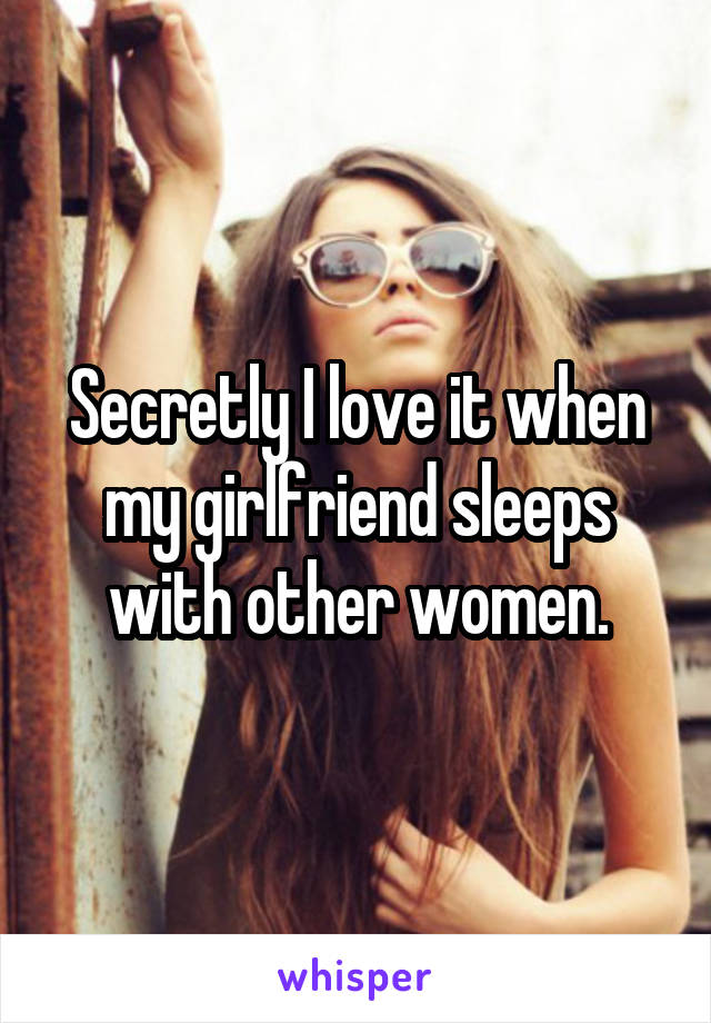 Secretly I love it when my girlfriend sleeps with other women.