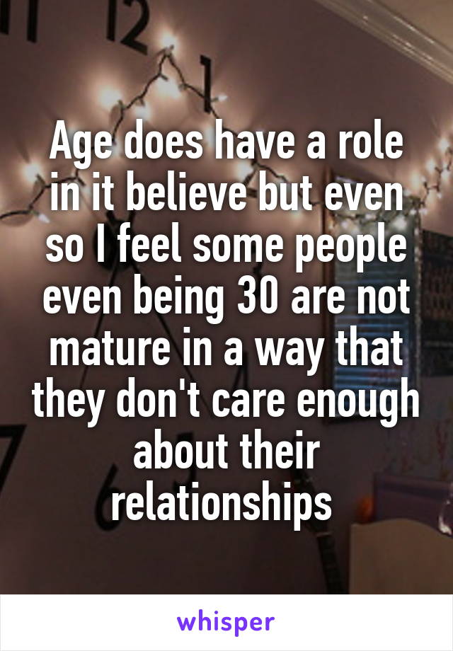 Age does have a role in it believe but even so I feel some people even being 30 are not mature in a way that they don't care enough about their relationships 