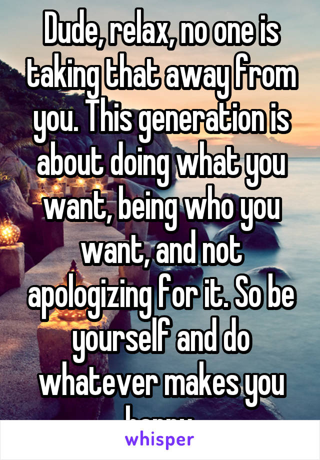 Dude, relax, no one is taking that away from you. This generation is about doing what you want, being who you want, and not apologizing for it. So be yourself and do whatever makes you happy.