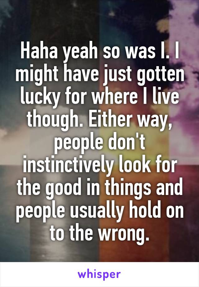 Haha yeah so was I. I might have just gotten lucky for where I live though. Either way, people don't instinctively look for the good in things and people usually hold on to the wrong.