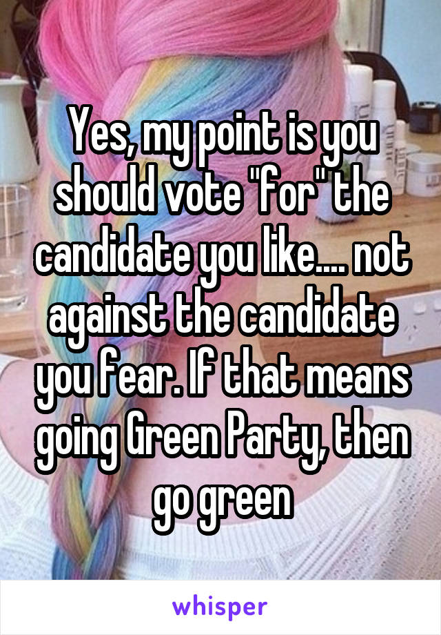 Yes, my point is you should vote "for" the candidate you like.... not against the candidate you fear. If that means going Green Party, then go green