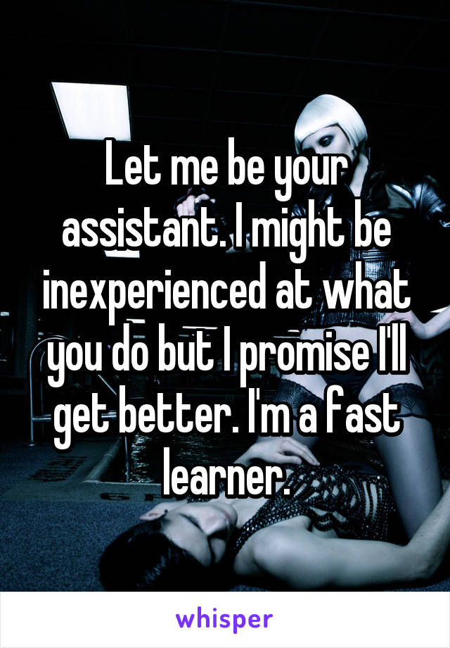 Let me be your assistant. I might be inexperienced at what you do but I promise I'll get better. I'm a fast learner.