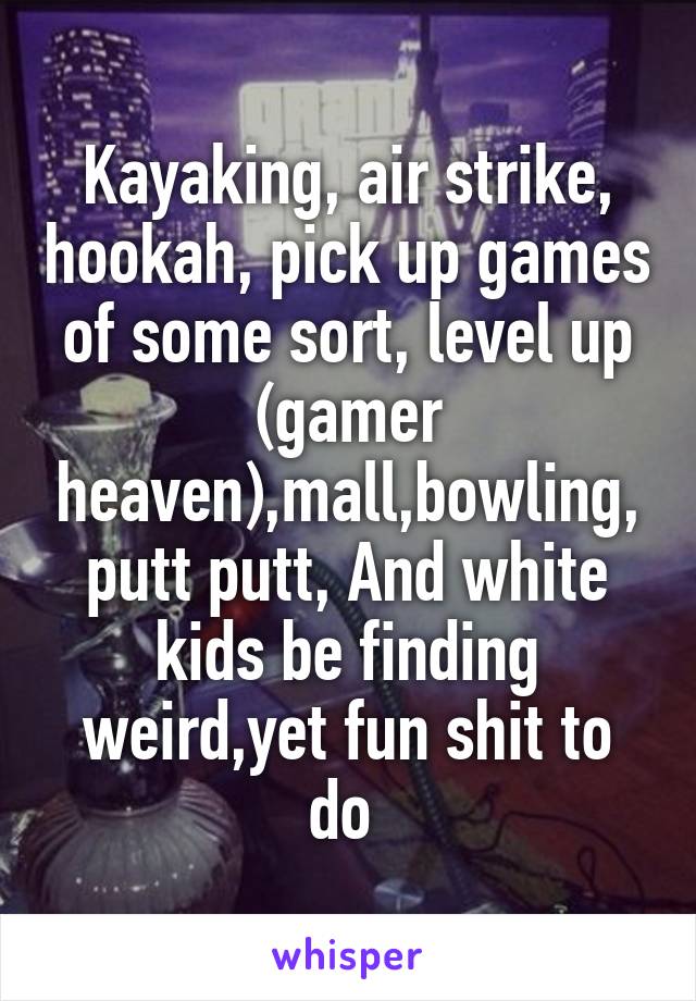 Kayaking, air strike, hookah, pick up games of some sort, level up (gamer heaven),mall,bowling, putt putt, And white kids be finding weird,yet fun shit to do 