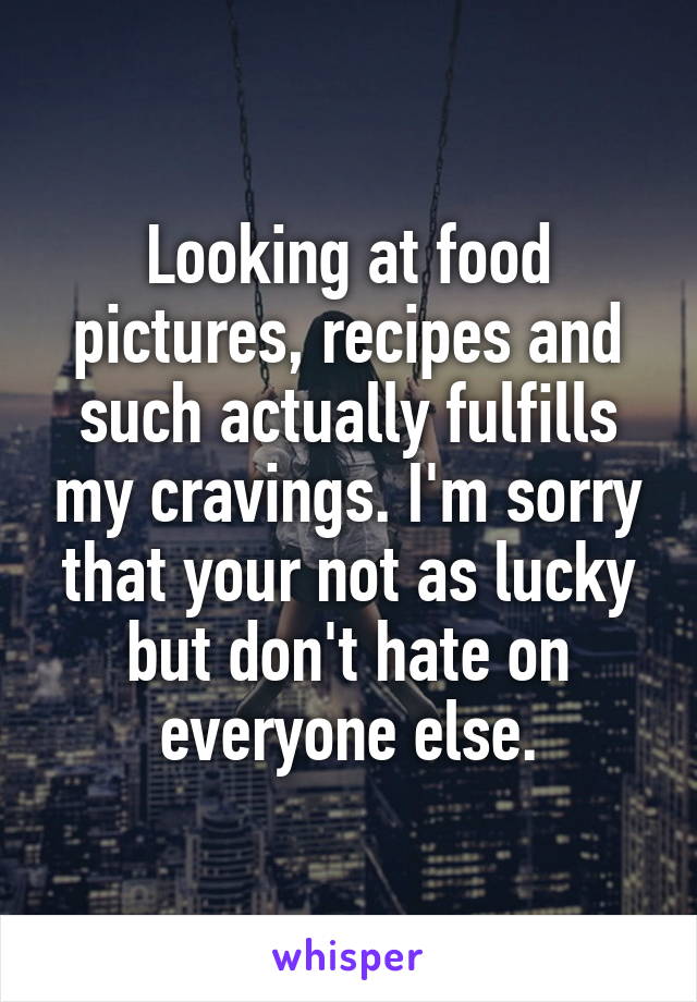 Looking at food pictures, recipes and such actually fulfills my cravings. I'm sorry that your not as lucky but don't hate on everyone else.