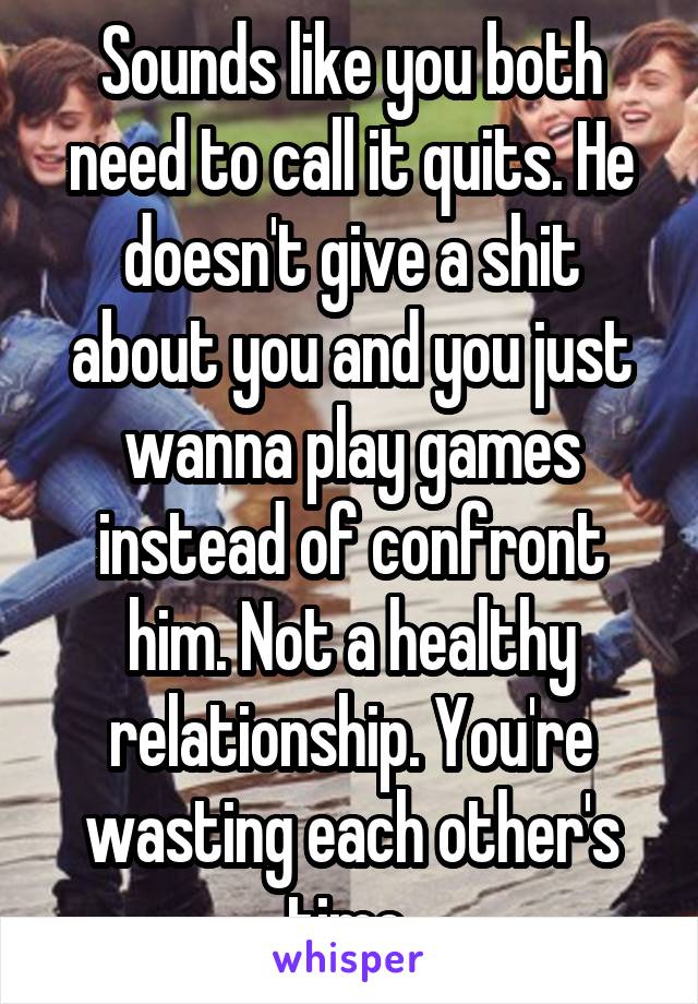 Sounds like you both need to call it quits. He doesn't give a shit about you and you just wanna play games instead of confront him. Not a healthy relationship. You're wasting each other's time 