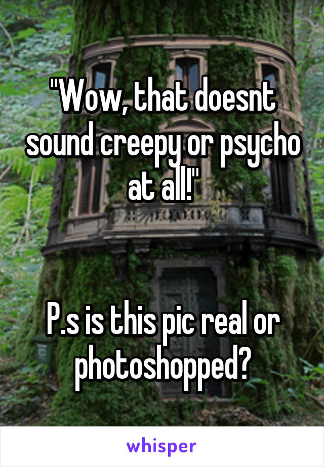 "Wow, that doesnt sound creepy or psycho at all!"


P.s is this pic real or photoshopped?