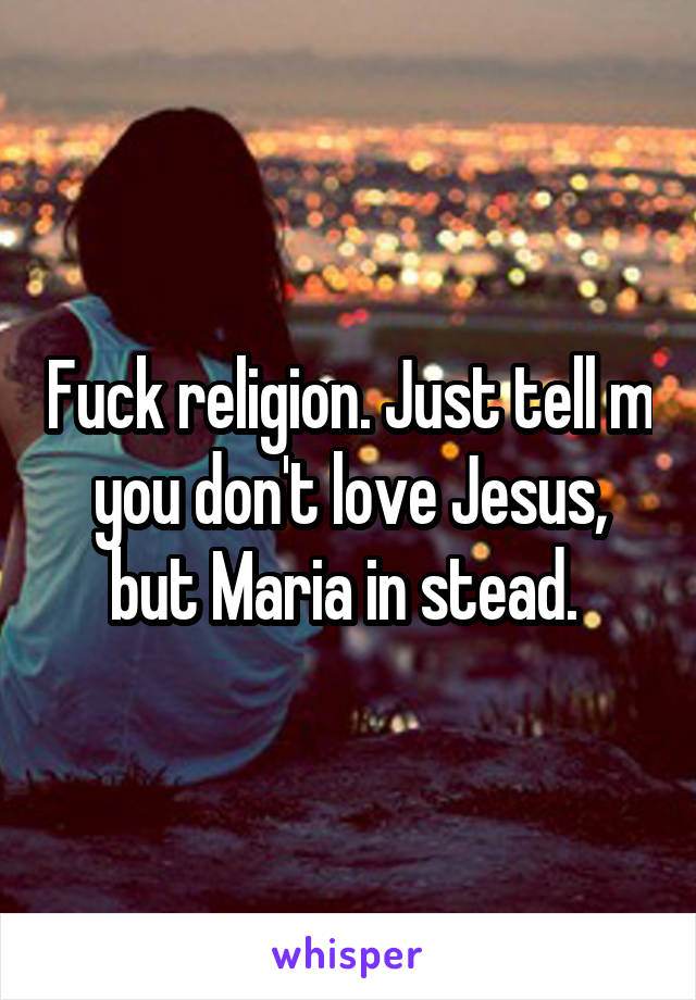 Fuck religion. Just tell m you don't love Jesus, but Maria in stead. 